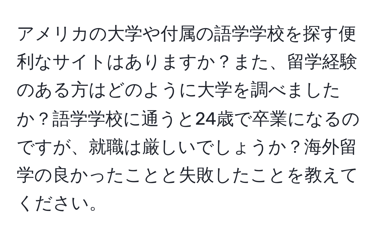 アメリカの大学や付属の語学学校を探す便利なサイトはありますか？また、留学経験のある方はどのように大学を調べましたか？語学学校に通うと24歳で卒業になるのですが、就職は厳しいでしょうか？海外留学の良かったことと失敗したことを教えてください。