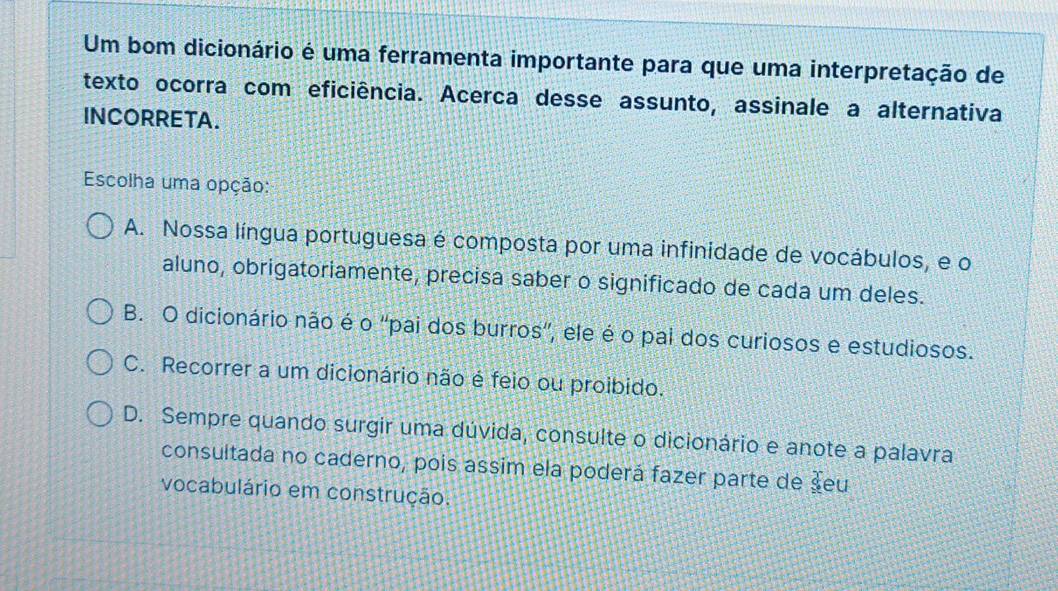 Um bom dicionário é uma ferramenta importante para que uma interpretação de
texto ocorra com eficiência. Acerca desse assunto, assinale a alternativa
INCORRETA.
Escolha uma opção:
A. Nossa língua portuguesa é composta por uma infinidade de vocábulos, e o
aluno, obrigatoriamente, precisa saber o significado de cada um deles.
B. O dicionário não é o ''pai dos burros', ele é o pai dos curiosos e estudiosos.
C. Recorrer a um dicionário não é feio ou proibido.
D. Sempre quando surgir uma dúvida, consulte o dicionário e anote a palavra
consultada no caderno, pois assim ela poderá fazer parte de seu
vocabulário em construção.