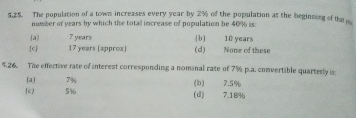 The population of a town increases every year by 2% of the population at the beginning of that 
number of years by which the total increase of population be 40% is:
(a) 7 years (b) 10 years
(c) 17 years (approx) (d) None of these
5.26. The effective rate of interest corresponding a nominal rate of 7% p.a. convertible quarterly is:
(a) 7% (b) 7.5%
(c) 5% (d) 7.18%