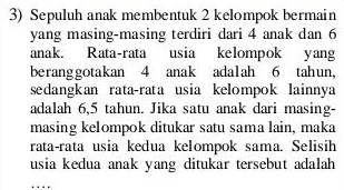 Sepuluh anak membentuk 2 kelompok bermain 
yang masing-masing terdiri dari 4 anak dan 6
anak. Rata-rata usia kelompok yang 
beranggotakan 4 anak adalah 6 tahun, 
sedangkan rata-rata usia kelompok lainnya 
adalah 6,5 tahun. Jika satu anak dari masing- 
masing kelompok ditukar satu sama lain, maka 
rata-rata usia kedua kelompok sama. Selisih 
usia kedua anak yang ditukar tersebut adalah