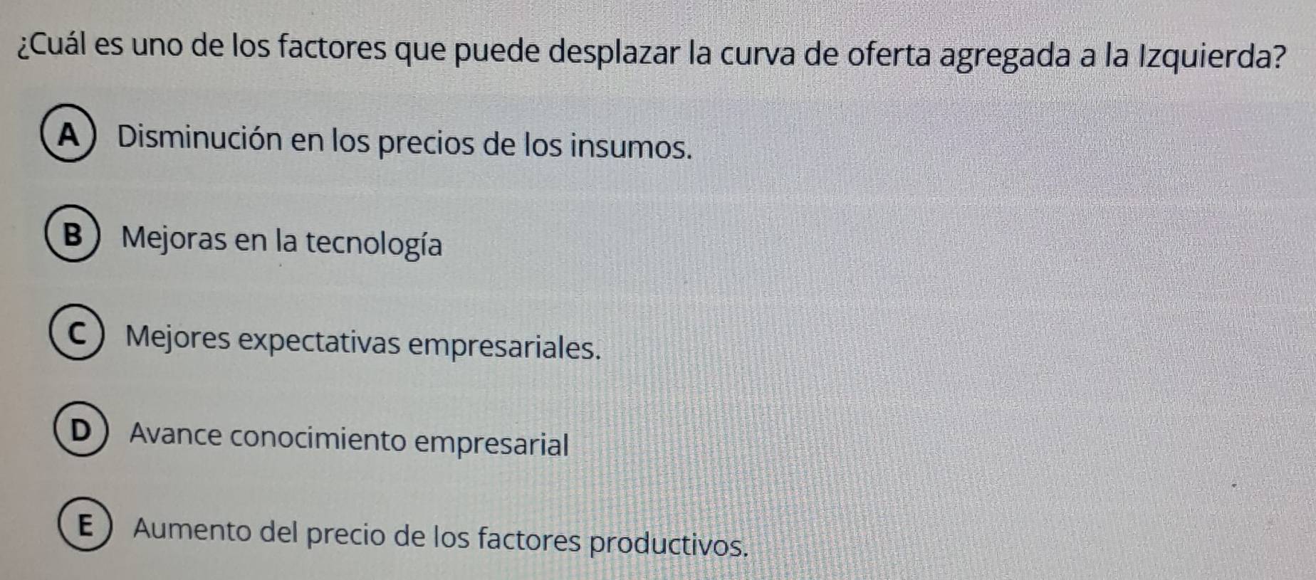 ¿Cuál es uno de los factores que puede desplazar la curva de oferta agregada a la Izquierda?
A) Disminución en los precios de los insumos.
B Mejoras en la tecnología
C Mejores expectativas empresariales.
D Avance conocimiento empresarial
E  Aumento del precio de los factores productivos.