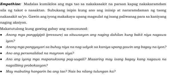 Empathize: Madalas kumikilos ang mga tao sa nakakasakit na paraan kapag nakakaramdam 
sila ng takot o nasaktan. Subukang isipin kung ano ang iniisip at nararamdaman ng taong 
nakasakit sa'yo. Gawin ang iyong makakaya upang magsulat ng isang paliwanag para sa kaniyang 
naging aksiyon. 
Makatutulong kung gawing gabay ang sumusunod: 
Anong mga panggigipit (pressure) sa situwasyon ang naging dahilan kung bakit niya nagawa 
iyon? 
Anong mga pangyayari sa buhay niya na nag-udyok sa kaniya upang gawin ang bagay na iyon? 
Ano ang personalidad na mayroon siya? 
Ano ang iyong mga mapanuksong pag-uugali? Maaaring may isang bagay kang nagawa na 
nagsilbing probokasyon? 
May mabuting hangarin ba ang tao? Nais ba nilang tulungan ka?