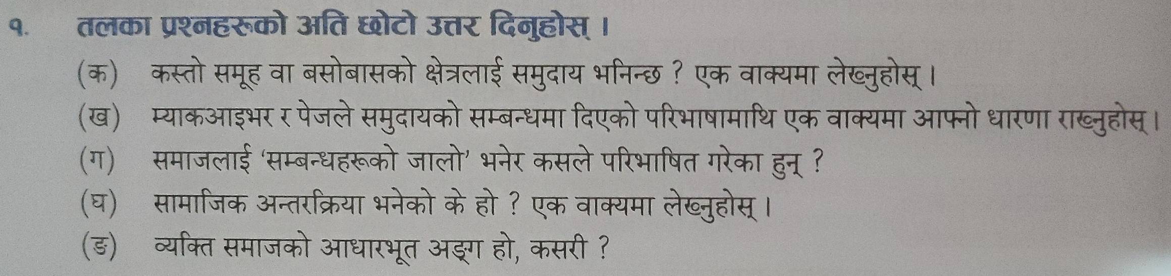 तलका प्रश्नहरूको अति छोटो उत्तर दिनुहोस् । 
(क) कस्तो समूह वा बसोबासको क्षेत्रलाई समुदाय भनिन्छ ? एक वाक्यमा लेख्नुहोस् । 
(ख) म्याकआइभर र पेजले समुदायको सम्बन्धमा दिएको परिभाषामाथि एक वाक्यमा आफ्नो धारणा राख्नुहोस्। 
(ग) समाजलाई ‘सम्बन्धहरूको जालो' भनेर कसले परिभाषित गरेका हुन् ? 
(घ) सामाजिक अन्तरक्रिया भनेको केहो ? एक वाक्यमा लेख्नुहोस् । 
(ड) व्यक्ति समाजको आधारभूत अङ्ग हो, कसरी ?