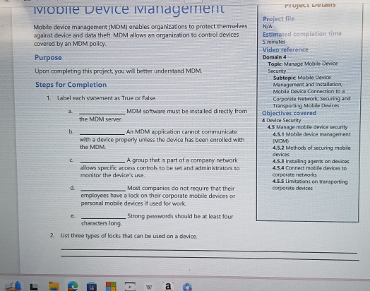 Moblie Dévice Mvanagement Prüject Détans 
Mobile device management (MDM) enables organizations to protect themselves N/A Project file 
against device and data theft. MDM allows an organization to control devices $ minutes Estimated completion time 
covered by an MDM policy. 
Purpose Video reference Domain 4 
Upon completing this project, you will better understand MDM. Tople: Manage Mobile Device Security 
Subtopic: Mobile Device 
Steps for Completion Mobile Device Connection to a Management and installation 
1. Label each statement as True or False. Corporate Network: Securing and 
a _ MDM software must be installed directly from Objectives covered Transporting Mobile Devices 
the MDM server. 4 Device Security 
b. _An MDM application cannot communicate 4.5 Manage mobile device security 4, 5, 1 Mobile device management 
with a device properly unless the device has been enrolled with 
the MDM. (MIDM) 4.5. 2 Methods of securina mabile 
devices 
C. _A group that is part of a company network 4.5.3 Installing agents on devices 
allows specific access controls to be set and administrators to 4.5.4 Connect mobile devices to 
monitor the device's use. 4.5.S Limitations on transporting corporate networks 
d. _Most companies do not require that their corporate devices 
employees have a lock on their corporate mobile devices or 
personal mobile devices if used for work. 
e. _Strong passwords should be at least four 
characters long. 
2. List three types of locks that can be used on a device. 
_ 
_ 
a