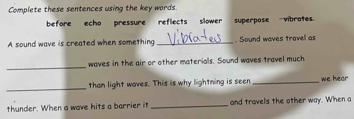 Complete these sentences using the key words. 
before echo pressure reflects slower superpose vibrates 
A sound wave is created when something_ . Sound waves travel as 
_ 
waves in the air or other materials. Sound waves travel much 
_than light waves. This is why lightning is seen _we hear 
thunder. When a wave hits a barrier it _and travels the other way. When a