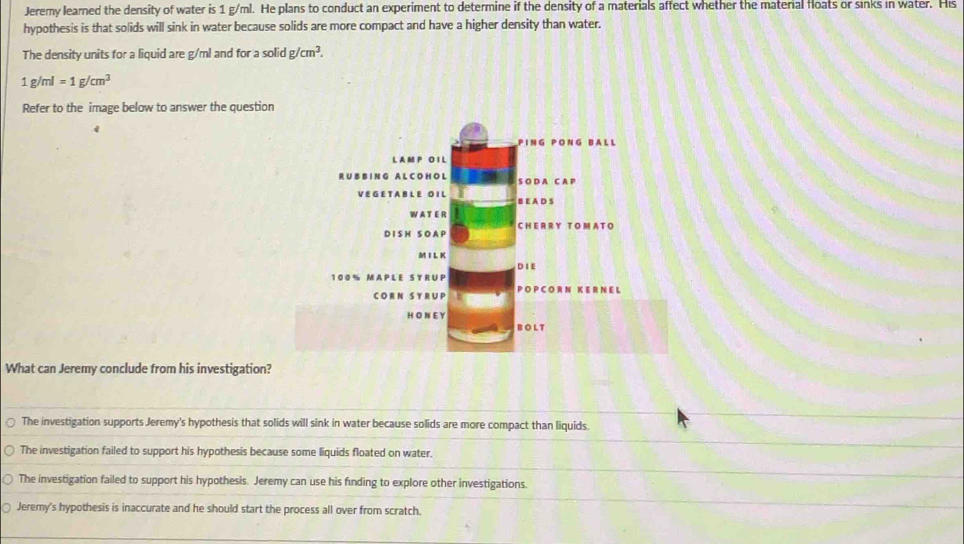 Jeremy learned the density of water is 1 g/ml. He plans to conduct an experiment to determine if the density of a materials affect whether the material floats or sinks in water. His
hypothesis is that solids will sink in water because solids are more compact and have a higher density than water.
The density units for a liquid are g/ml and for a solid g/cm^3.
1g/ml=1g/cm^3
Refer to the image below to answer the question
PING PONG BALL
L A M P O I L
R U B B IN G A L C O H OL S O D A C A P
VE G E T A B L E O IL B E A D S
WA T ER
CHERR Y T O MA T O
DI S H S OA P
M IL K
D I E
100% MAPLE SY RUP
CORN SYRUP PO P C OR N KE R N E L
H ON E Y
BOLT
What can Jeremy conclude from his investigation?
The investigation supports Jeremy's hypothesis that solids will sink in water because solids are more compact than liquids.
The investigation failed to support his hypothesis because some liquids floated on water.
The investigation failed to support his hypothesis. Jeremy can use his finding to explore other investigations.
Jeremy's hypothesis is inaccurate and he should start the process all over from scratch.