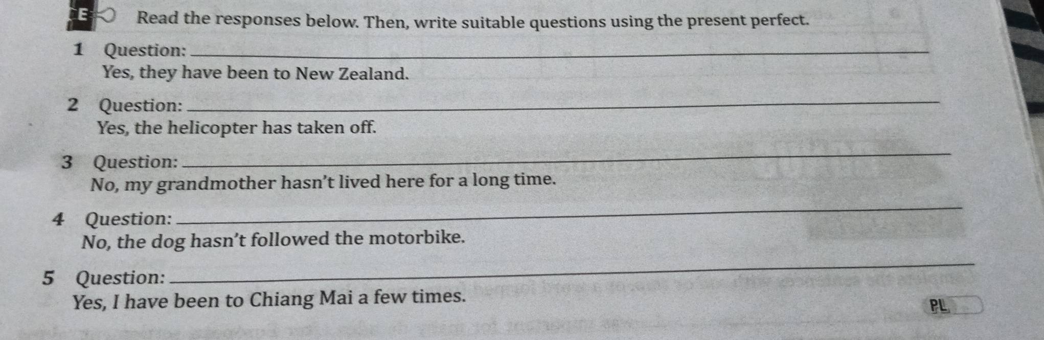 Read the responses below. Then, write suitable questions using the present perfect. 
1 Question:_ 
Yes, they have been to New Zealand. 
2 Question: 
_ 
Yes, the helicopter has taken off. 
3 Question: 
_ 
No, my grandmother hasn’t lived here for a long time. 
4 Question: 
_ 
No, the dog hasn’t followed the motorbike. 
5 Question: 
_ 
Yes, I have been to Chiang Mai a few times. 
PL