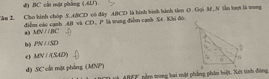 d) BC cắt mặt phẳng (AIJ).
Câu 2. Cho hình chóp S. ABCD có đáy ABCD là hình bình hành tâm O. Gọi M, N lần lượt là trung
điểm các cạnh AB và CD, P là trung điểm cạnh S4. Khi đó:
a) MN//BC
b) PN//SD
c) MN//(SAD)
d) SC cắt mặt phẳng (MNP)
và ABEF nằm trong hai mặt phẳng phân biệt. Xét tính đùng