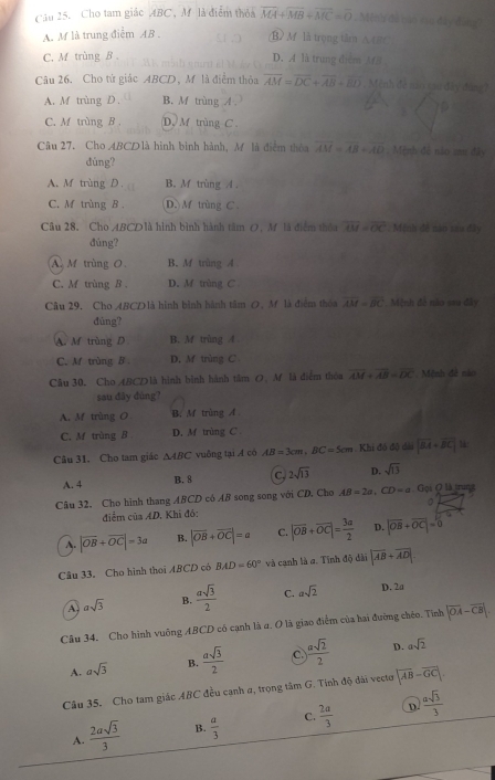 Cầu 25. Cho tam giác ABC , M là điểm thỏa overline MA+overline MB+overline MC=overline 0 , Mệnh đề bào vu đây đàng
A. M là trung điểm AB . B> M là trọng tâm △ CBC
C. M trùng B. D. A là trung điểm M8
Câu 26. Cho tứ giác ABCD, Mô là điểm thỏa overline AM=overline DC+overline AB+overline BD Mệnh đề nao cau đây đùng7
A. M trùng D. B. M trùng A
C. M trùng B . D. M trùng C .
Câu 27. Cho ABCDlà hình bình hành, M là điểm thòa overline AM=overline AB=overline AD Mệnh đề nào aư đây
dúng?
A. M trùng D. B. M trùng A .
C. M trùng B . D. M trùng C
Câu 28. Cho ABCDlà hình bình hành tâm O, M là điểm thóa overline AM=overline OC. Mệnh đề nào sau đây
đúng?
A. M trùng O B. M trùng A
C. M trùng B . D. M trùng C
Câu 29. Cho ABCD là hình bình hành tâm O, M là điểm thoa overline AM=overline BC Mệnh đề não sau đây
dùng?
A. M trùng D B. M trùng A
C. M trùng B . D. M trùng C
Câu 30. Cho 4BCDlà hình bình hành tâm O. M là điểm thóa overline AM+overline AB=overline DC Mệnh đề nào
sau đây đùng?
A. M trùng O B. M trùng A
C. M trùng B D. Mf trùng C 
Câu 31. Cho tam giác △ ABC vuông tại A có AB=3cm,BC=5cm. Khi đô độ dài |vector BA+vector BC| 1&:
A. 4 B. 8 C. 2sqrt(13) D. sqrt(13)
Câu 32. Cho hình thang ABCD có AB song song với CD. Cho AB=2a,CD=a,Gq=Q true
điểm của AD. Khí đó: 。
A. |vector OB+vector OC|=3a B. |vector OB+vector OC|=a C. |overline OB+overline OC|= 3a/2  D. |vector OB+vector OC|=0
Câu 33. Cho hình thoi ABCD có BAD=60° và cạnh là a. Tĩnh độ đài |overline AB+overline AD|
A asqrt(3) B.  asqrt(3)/2  C. asqrt(2) D. 2a
Câu 34. Cho hình vuông ABCD có cạnh là a. O là giao điểm của bai đường chéo. Tình |overline OA-overline CB|.
A. asqrt(3) B.  asqrt(3)/2  C.  asqrt(2)/2  D. asqrt(2)
Câu 35. Cho tam giác ABC đều cạnh α, trọng tâm G. Tinh độ đài vectơ |overline AB-overline GC|.
D.
A.  2asqrt(3)/3  B.  a/3  C.  2a/3   asqrt(3)/3 