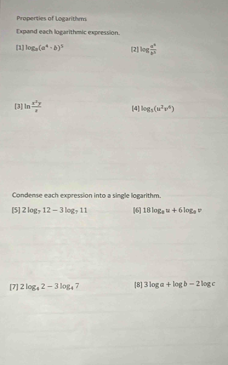 Properties of Logarithms 
Expand each logarithmic expression. 
[1] log _9(a^4· b)^5 [2] log  a^6/b^5 
[3] ln  x^2y/z  [4] log _5(u^2v^6)
Condense each expression into a single logarithm. 
[5] 2log _712-3log _711 [6] 18log _8u+6log _8v
[7] 2log _42-3log _47 [8] 3log a+log b-2log c