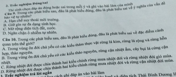 Trắc nghiệm Đúng/sai
Thí sinh chọn đáp án đủng hoặc sai trong mỗi ý và ghi vào bài làm của mình
bảo vệ tự nhiên? Cầu 9. Trong các phát biểu sau, đầu là phát biểu đúng, đầu là phát biểu sai về ý nghĩa của vấn để
A. Hạn chế suy thoái môi trường.
B. Giữ gin sự đa dạng sinh học.
C. Mở rộng diện tích đất, nước.
D. Ngăn chặn ô nhiễm tự nhiên.
Câu 10. Trong các phát biểu sau, đâu là phát biểu đủng, đầu là phát biểu sai về đặc điểm cảnh
A. Trong vùng ôn đới chủ yểu có các kiểu thăm thực vật rừng lá kim, rừng lá rộng và rừng hỗn
quan trên thế giới?
B. Trong vùng ôn đới chủ yểu có các kiểu thảo nguyên, rừng cận nhiệt ẩm, cây bụi lá cứng cận
hợp, thảo nguyên.
C. Rừng nhiệt đới được chia thành hai kiểu chính rừng mưa nhiệt đới và rừng nhiệt đới gió mùa.
nhiệt.
D. Rừng nhiệt đới được chia thành hai kiểu chính rừng mưa nhiệt đới và rừng cận nhiệt đới mùa.
3. Trắc nghiệm trả lời ngăn
ảng cách ghi đáp án vào bài làm triêu km² và diện tích Thái Bình Dương là