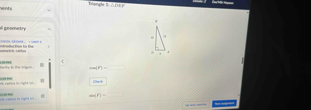 Donate Dae'Miir Hopson 
Triangle 1: △ DEF
nents 
l geometry 
CHOOL GEOME... > UNIT 5 
Introduction to the 
ometric ratios 
1:59 PM 
ilarity & the trigon...
cos (F)=□
1:59 PM 
ric ratios in right tri... Check 
11:59 PM
sin (F)=□
tric ratios in right tri... 
Up next: exercise Next assignment