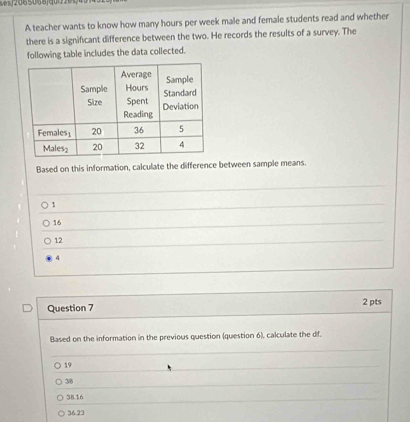 465/2665068/ddi220s/45
A teacher wants to know how many hours per week male and female students read and whether
there is a significant difference between the two. He records the results of a survey. The
following table includes the data collected.
Based on this information, calculate the difference between sample means.
1
16
12
4
Question 7 2 pts
Based on the information in the previous question (question 6), calculate the df.
19
38
38.16
36.23