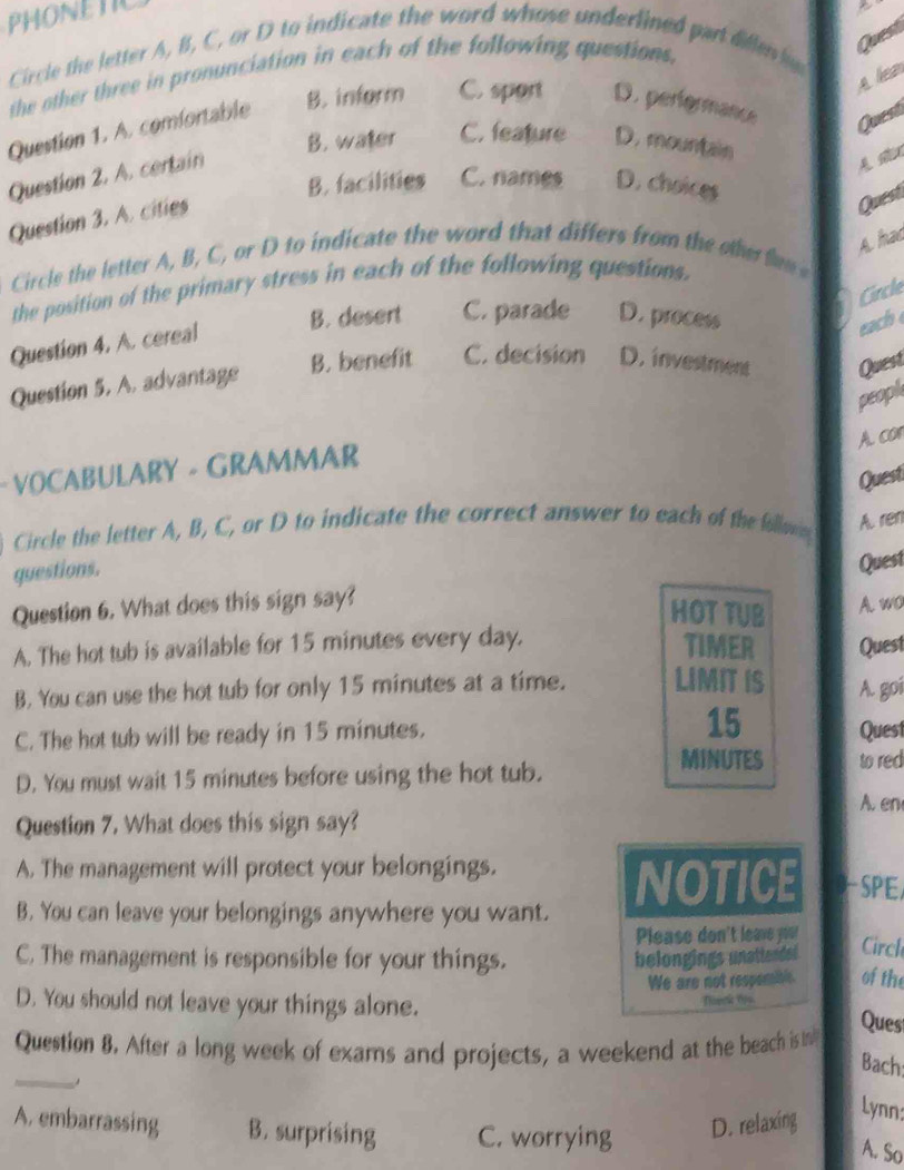 PHONETIC
Circle the letter A, B, C, or D to indicate the word whose underlined part diflenlo
the other three in pronunciation in each of the following questions,
Quest
Ale
Question 1. A. comfortable B. inform C. sport D. perfermance Quest
B. water C. feature D. mountain
Question 2. A. certain
B. facilities C. names D. choices
Question 3. A. cities
Quest
A hac
Circle the letter A, B, C, or D to indicate the word that differs from the other fem 
ircle
the position of the primary stress in each of the following questions.
B. desert C. parade D. process
Question 4. A. cereal
each 
Question 5. A. advantage B. benefit C. decision D. investment Quest
peopk
Acor
- VOCABULARY - GRAMMAR
Quest
Circle the letter A, B, C, or D to indicate the correct answer to each of the foll A. ren
questions.
Quest
Question 6. What does this sign say?
HOT TUB A. wo
A. The hot tub is available for 15 minutes every day.
TIMER
B. You can use the hot tub for only 15 minutes at a time. LIMIT IS A. goi Quest
C. The hot tub will be ready in 15 minutes. 15 Quest
MINUTES
D. You must wait 15 minutes before using the hot tub. to red
A. en
Question 7. What does this sign say?
A. The management will protect your belongings.
NOTICE SPE
B. You can leave your belongings anywhere you want.
Please don't leave you! Circh
C. The management is responsible for your things. belongings unattended of the
We are not respemible.
D. You should not leave your things alone.
Ques
_
Question 8. After a long week of exams and projects, a weekend at the beach is in
Bach
Lynn:
A. embarrassing B. surprising C. worrying
D. relaxing
A. So