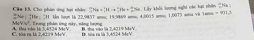 Cho phản ứng hạt nhân: _(11)^(23)Na+_1^(1Hto _2^4He+_(10)^(20)Ne. Lấy khối lượng nghi các hạt nhân _(11)^(23)Na;
beginarray)r 20 10endarray Ne ; _2^(4He;_1^1H lần lượt là 22,9837 amu; 19,9869 amu; 4,0015 amu; 1,0073 amu và 1amu =931,5
Me V/c^2). Trong phản ứng này, năng lượng
A. thu vào là 3,4524 MeV. B. thu vào là 2,4219 MeV.
C. tỏa ra là 2,4219 MeV. D. tỏa ra là 3,4524 MeV.