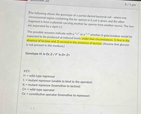 0 / 1 pts
]The following shows the genotype of a partial diploid bacterial cell - where one
chromosomal region containing the lac operon in E,coli is given, and the other
fragment is from a plasmid carrying another lac operon from another source. The two
are separated by a slash (/).
The possible answers indicate with a “+” or a "-" whether β -galactosidase would be
expected to be produced at induced levels under two circumstances: 1) first in the
absence of lactose and 2) second in the presence of lactose. (Assume that glucose
is not present in the medium.)
Genotype H: Is Oc Z· /F' Is O+Z+
KEY:
I+= wild-type repressor
l-m' mutant repressor (unable to bind to the operator)
Is= mutant repressor (insensitive to lactose)
O+= wild-type operator
Oc= constitutive operator (insensitive to repressor)
+, +