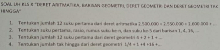 SOAL UH KLS X “DERET ARITMATIKA, BARISAN GEOMETRI, DERET GEOMETRI DAN DERET GEOMETRI TAK 
HINGGA" 
1. Tentukan jumlah 12 suku pertama dari deret aritmatika 2.500.000+2.550.000+2.600.000+... 
2. Tentukan suku pertama, rasio, rumus suku ke-n, dan suku ke- 5 dari barisan 1, 4, 16, ... 
3. Tentukan jumlah 12 suku pertama dari deret geometri 4+2+1+... 
4. Tentukan jumlah tak hingga dari deret geometri 1/4+1+4+16+...