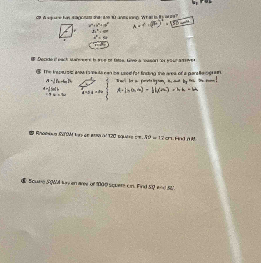 ③ A square has diagonals that are 10 units long. What is its area? 
1 
@ Decide if each statement is true or false. Give a reason for your answer. 
The trapezoid area formula can be used for finding the area of a parallelogram. 
⑤ Rhombus RHOM has an area of 120 square cm. RO=12cm Find HM
⑥ Square SQVA has an area of 1000 square cm. Find SQ and SU.