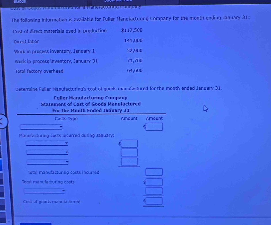 eBook
C o c u r Gouus Tanuractureu for a Manuracturg Company
The following information is available for Fuller Manufacturing Company for the month ending January 31:
Cost of direct materials used in production $117,500
Direct labor 141,000
Work in process inventory, January 1 52,900
Work in process inventory, January 31 71,700
Total factory overhead 64,600
Determine Fuller Manufacturing's cost of goods manufactured for the month ended January 31.
Fuller Manufacturing Company
Statement of Cost of Goods Manufactured
For the Month Ended January 31
Costs Type Amount Amount
Manufacturing costs incurred during January:
beginarrayr 5□  5□  hline □ endarray
Total manufacturing costs incurred
Total manufacturing costs
Cost of goods manufactured
beginarrayr □  4□  hline □ endarray