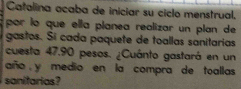 Catalina acaba de iniciar su ciclo menstrual, 
por lo que ella planea realizar un plan de 
gastos. Sí cada paquete de toallas sanitarias 
cuesta 47.90 pesos. ¿Cuánto gastará en un 
año y medio en la compra de toallas 
sanitarias?