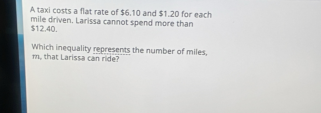 A taxi costs a flat rate of $6.10 and $1.20 for each
mile driven. Larissa cannot spend more than
$12.40. 
Which inequality represents the number of miles,
m, that Larissa can ride?