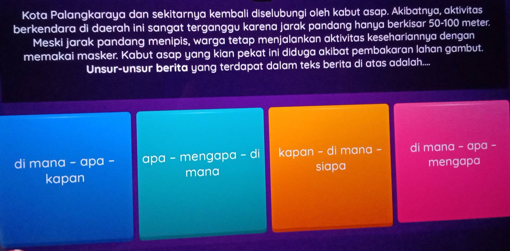 Kota Palangkaraya dan sekitarnya kembali diselubungi oleh kabut asap. Akibatnya, aktivitas
berkendara di daerah ini sangat terganggu karena jarak pandang hanya berkisar 50-100 meter.
Meski jarak pandang menipis, warga tetap menjalankan aktivitas kesehariannya dengan
memakai masker. Kabut asap yang kian pekat ini diduga akibat pembakaran lahan gambut.
Unsur-unsur berita yang terdapat dalam teks berita di atas adalah....
di mana - apa - apa - mengapa - di kapan - di mana -
di mana - apa -
mana siapa mengapa
kapan