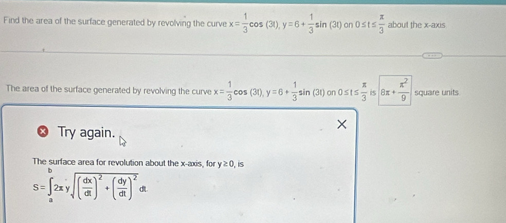 Find the area of the surface generated by revolving the curve x= 1/3 cos (3t), y=6+ 1/3 sin (3t) on 0≤ t≤  π /3  about the x-axis 
The area of the surface generated by revolving the curve x= 1/3 cos (3t), y=6+ 1/3 sin (3t) on 0≤ t≤  π /3  is 8π + π^2/9  square units 
Try again. 
The surface area for revolution about the x-axis, for y≥ 0 is
S=∈tlimits _a^(b2π ysqrt((frac dx)dt))^2+( dy/dt )^2dt