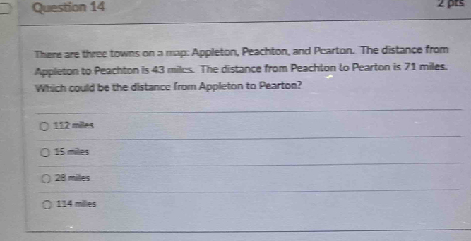 There are three towns on a map: Appleton, Peachton, and Pearton. The distance from
Appleton to Peachton is 43 miles. The distance from Peachton to Pearton is 71 miles.
Which could be the distance from Appleton to Pearton?
112 miles
15 miles
28 miles
114 milles