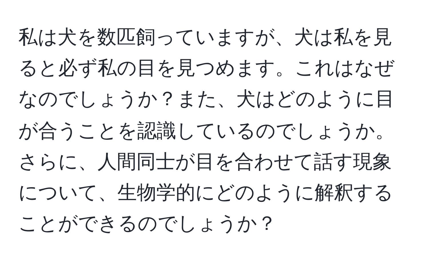 私は犬を数匹飼っていますが、犬は私を見ると必ず私の目を見つめます。これはなぜなのでしょうか？また、犬はどのように目が合うことを認識しているのでしょうか。さらに、人間同士が目を合わせて話す現象について、生物学的にどのように解釈することができるのでしょうか？