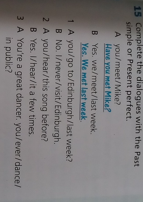 Complete the dialogues with the Past
simple or Present perfect.
A you/meet/Mike?
Have you met Mike?
B Yes. we/meet/last week.
Yes. We met last week.
1 A you/go to/Edinburgh/last week?
B No. I/never/visit/Edinburgh.
2 A you/hear/this song before?
B Yes. I/hear/it a few times.
3 A You're a great dancer. you/ever/dance/
in public?