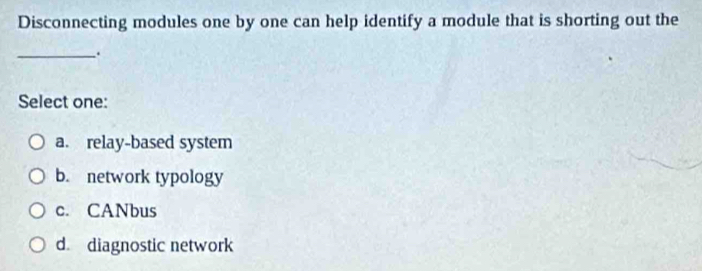 Disconnecting modules one by one can help identify a module that is shorting out the
_.
Select one:
a. relay-based system
b. network typology
c. CANbus
d. diagnostic network