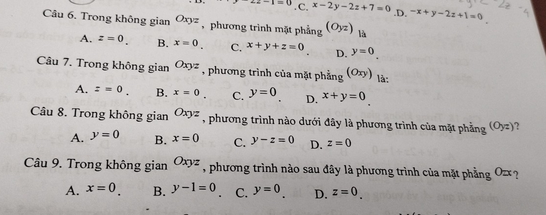 z2-1=0. C. x-2y-2z+7=0 .D. -x+y-2z+1=0
Câu 6. Trong không gian Oxyz , phương trình mặt phẳng (Oyz) là
A. z=0. B. x=0. C. x+y+z=0 D. y=0. 
Câu 7. Trong không gian Oxyz , phương trình của mặt phẳng (Oxy) là:
A. z=0. B. x=0. C. y=0 D. x+y=0
Câu 8. Trong không gian Oxyz , phương trình nào dưới đây là phương trình của mặt phẳng (Oyz) ?
A. y=0 B. x=0 C. y-z=0 D. z=0
Câu 9. Trong không gian Oxyz , phương trình nào sau đây là phương trình của mặt phẳng a O_2x ?
A. x=0 B. y-1=0 C. y=0 D. z=0.