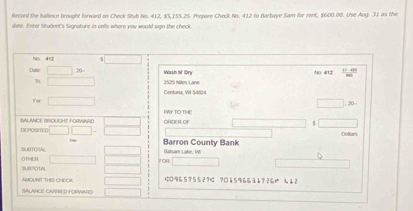 Record the balance brought forward on Check Stub No. 412, $5,155.25. Prepare Check No. 412 to Barbaye Sam for rent, $600.00. Use Aug. 31 as the 
date. Enter Student's Signature in cells where you would sign the check. 
No. 412 □ 
Date □ ,20- Wash N' Dry No. 412  (17-433)/665 
To: □ 2525 Niles Lane 
Centuria, W 54824 
For □ □ ,20-
PAY TO THE 
BALANCE BROUGHT FORWARD □ ORDER OF $ □
DEPOSITED □ □ -□ Dollars 
Barron County Bank 
SUBTOTAL ,.. Balsam Lake, WI 
OTHER □ □  FOR □ 
SUBTOTAL □  
AMOUNT THIS CHECK x_x は 9 6 5 ? 5 5 2 ?は ?0 ↓ 5 9 66 3 1? 2  1/2 z 4 1 2
BALANCE CARRIED FORWARD □ 