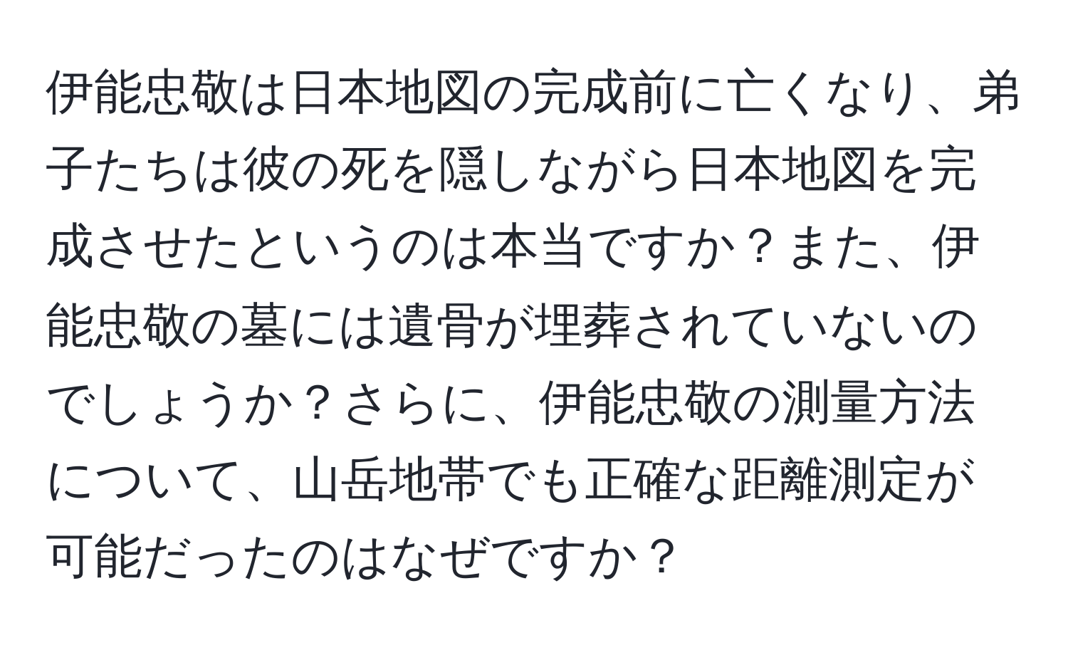 伊能忠敬は日本地図の完成前に亡くなり、弟子たちは彼の死を隠しながら日本地図を完成させたというのは本当ですか？また、伊能忠敬の墓には遺骨が埋葬されていないのでしょうか？さらに、伊能忠敬の測量方法について、山岳地帯でも正確な距離測定が可能だったのはなぜですか？