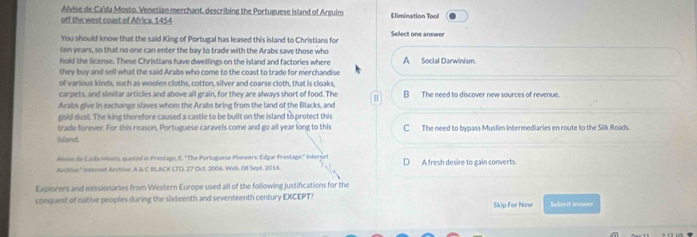 Alvise de Ca'da Mosto. Venetian merchant, describing the Portuguese island of Arguim Elimination Tool
off the west coast of Africa. 1454
Select one answer
You should know that the said King of Portugal has leased this island to Christians for
ten years, so that no one can enter the bay to trade with the Arabs save those who
hold the license. These Christians have dwellings on the island and factories where A Social Darwinism.
they buy and sell what the said Arabs who come to the coast to trade for merchandise
of various kinds, such as woolen cloths, cotton, silver and coarse cloth, that is cloaks
carpets, and similar articles and above all grain, for they are always short of food. The H B The need to discover new sources of revenue.
Arabs give in exchange slaves whom the Arabs bring from the land of the Blacks, and
gold dust. The king therefore caused a castle to be built on the island to protect this
trade forever. For this reason, Portuguese caravels come and go all year long to this C The need to bypass Muslim intermediaries en route to the Silk Roads.
island.
Alvise de Caida Mosto, quoted in Prestage, E. ''The Portuguese Pioneers: Edgar Prestage:'' Internet
D
Archive'' Internet Archive. A & C BLACK LTD, 27 Oct. 2006. Web. 08 Sept. 2016. A fresh desire to gain converts.
Explorers and missionaries from Western Europe used all of the following justifications for the
conquest of native peoples during the sixteenth and seventeenth century EXCEPT? Submit answer
Skip For Now