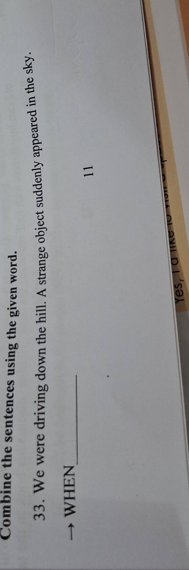 Combine the sentences using the given word. 
33. We were driving down the hill. A strange object suddenly appeared in the sky. 
_ 
WHEN 
11 
Yes, l a lk