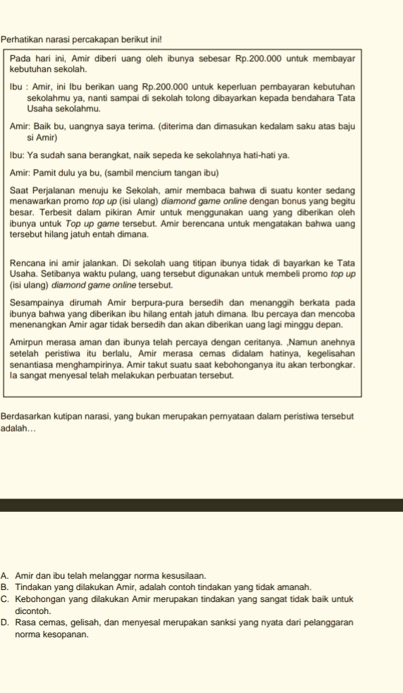 Perhatikan narasi percakapan berikut ini!
Pada hari ini, Amir diberi uang oleh ibunya sebesar Rp.200.000 untuk membayar
kebutuhan sekolah.
Ibu : Amir, ini Ibu berikan uang Rp.200.000 untuk keperluan pembayaran kebutuhan
sekolahmu ya, nanti sampai di sekolah tolonq dibayarkan kepada bendahara Tata
Usaha sekolahmu.
Amir: Baik bu, uangnya saya terima. (diterima dan dimasukan kedalam saku atas baju
si Amir)
Ibu: Ya sudah sana berangkat, naik sepeda ke sekolahnya hati-hati ya.
Amir: Pamit dulu ya bu, (sambil mencium tangan ibu)
Saat Perjalanan menuju ke Sekolah, amir membaca bahwa di suatu konter sedang
menawarkan promo top up (isi ulang) diamond game online dengan bonus yang begitu
besar. Terbesit dalam pikiran Amir untuk menggunakan uang yang diberikan oleh
ibunya untuk Top up game tersebut. Amir berencana untuk mengatakan bahwa uang
tersebut hilang jatuh entah dimana.
Rencana ini amir jalankan. Di sekolah uang titipan ibunya tidak di bayarkan ke Tata
Usaha. Setibanya waktu pulang, uang tersebut digunakan untuk membeli promo top up
(isi ulang) diamond game online tersebut.
Sesampainya dirumah Amir berpuraçpura bersedih dan menanggih berkata pada
ibunya bahwa yang diberikan ibu hilang entah jatuh dimana. Ibu percaya dan mencoba
menenangkan Amir agar tidak bersedih dan akan diberikan uang lagi minggu depan.
Amirpun merasa aman dan ibunya telah percaya dengan ceritanya. ,Namun anehnya
setelah peristiwa itu berlalu, Amir merasa cemas didalam hatinya, kegelisahan
senantiasa menghampirinya. Amir takut suatu saat kebohonganya itu akan terbongkar.
la sangat menyesal telah melakukan perbuatan tersebut.
Berdasarkan kutipan narasi, yang bukan merupakan pernyataan dalam peristiwa tersebut
adalah ...
A. Amir dan ibu telah melanggar norma kesusilaan.
B. Tindakan yang dilakukan Amir, adalah contoh tindakan yang tidak amanah.
C. Kebohongan yang dilakukan Amir merupakan tindakan yang sangat tidak baik untuk
dicontoh.
D. Rasa cemas, gelisah, dan menyesal merupakan sanksi yang nyata dari pelanggaran
norma kesopanan.