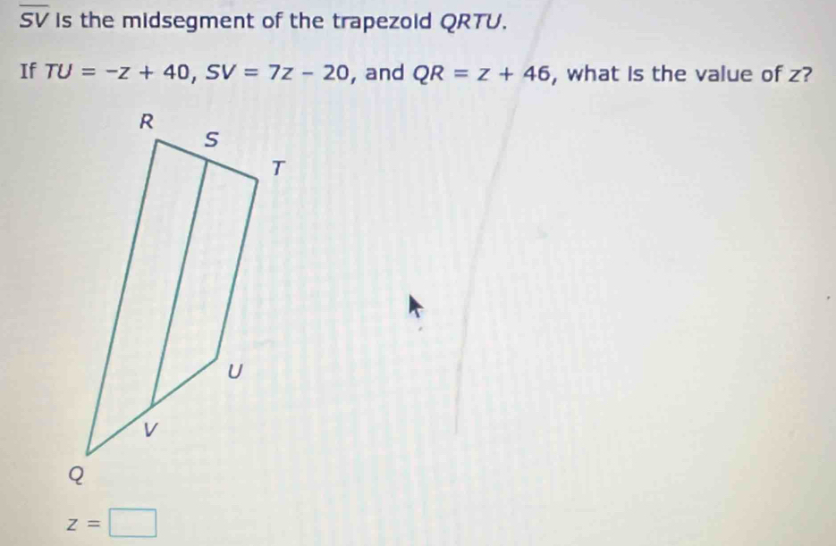 overline SV is the midsegment of the trapezold QRTU. 
If TU=-z+40, SV=7z-20 , and QR=z+46 , what Is the value of z?
z=□