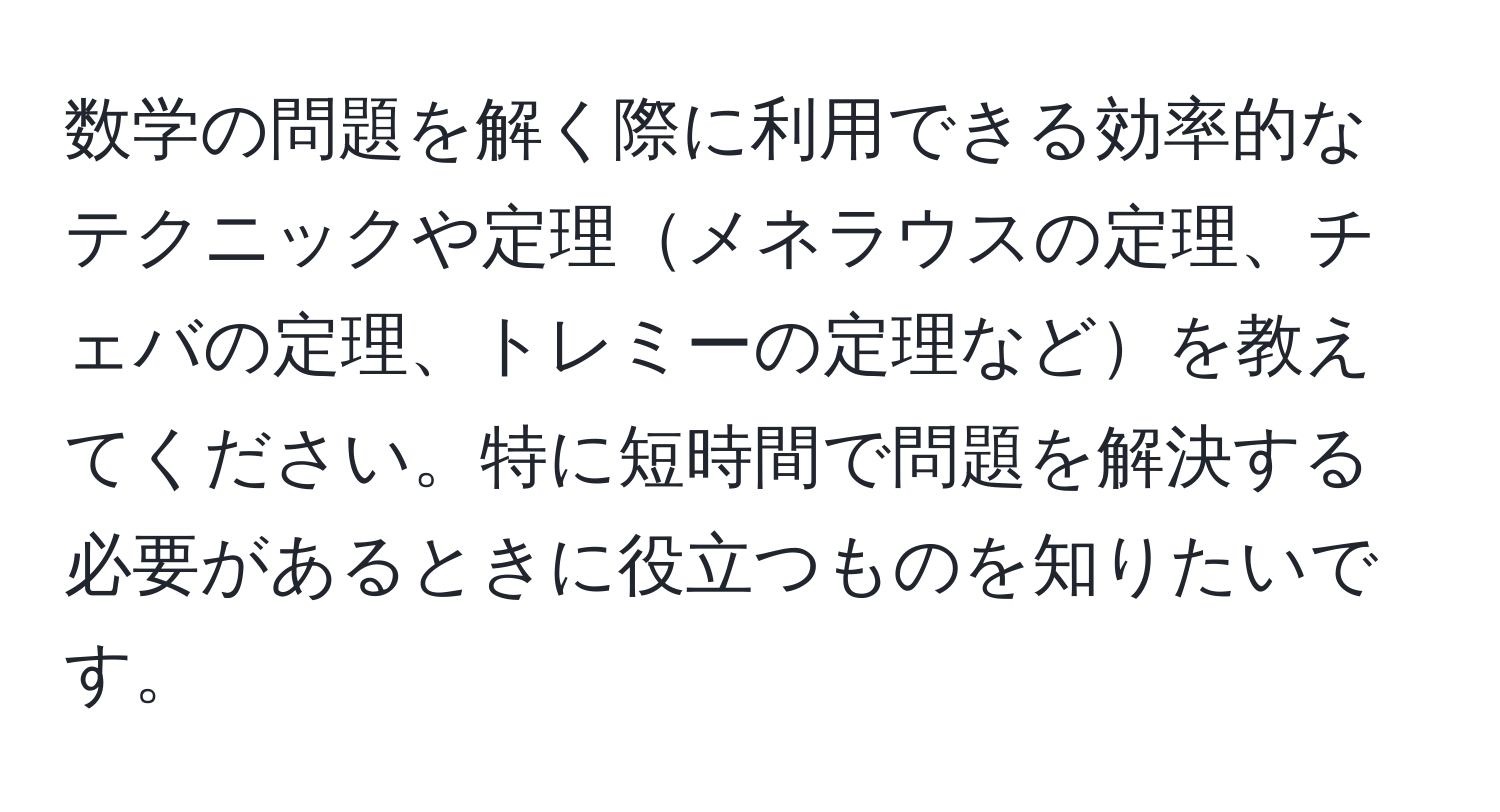 数学の問題を解く際に利用できる効率的なテクニックや定理メネラウスの定理、チェバの定理、トレミーの定理などを教えてください。特に短時間で問題を解決する必要があるときに役立つものを知りたいです。