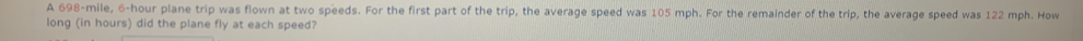 A 698-mile, 6-hour plane trip was flown at two speeds. For the first part of the trip, the average speed was 105 mph. For the remainder of the trip, the average speed was 122 mph. How 
long (in hours) did the plane fly at each speed?