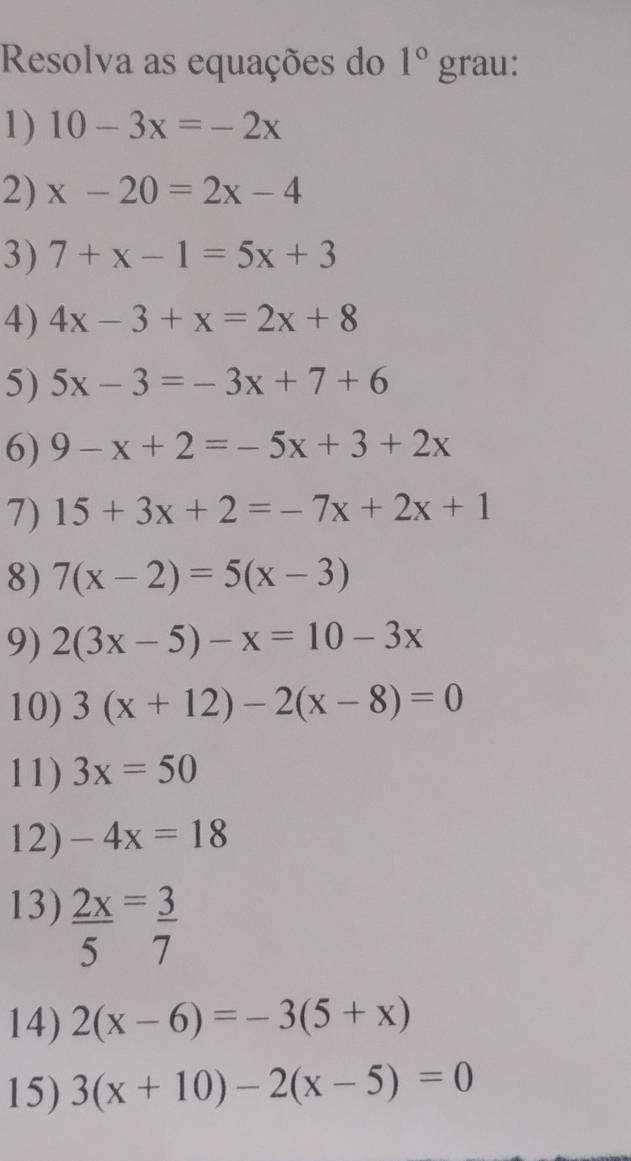 Resolva as equações do 1° gr2 au: 
1) 10-3x=-2x
2) x-20=2x-4
3) 7+x-1=5x+3
4) 4x-3+x=2x+8
5) 5x-3=-3x+7+6
6) 9-x+2=-5x+3+2x
7) 15+3x+2=-7x+2x+1
8) 7(x-2)=5(x-3)
9) 2(3x-5)-x=10-3x
10) 3(x+12)-2(x-8)=0
11) 3x=50
12) -4x=18
13)  2x/5 = 3/7 
14) 2(x-6)=-3(5+x)
15) 3(x+10)-2(x-5)=0