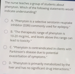 The nurse teaches a group of students about
phenytoin. Which of the following statements would
indicate understanding?
A. "Phenytoin is a selective serotonin reuptake
inhibitor (SSRI) commonly used for epilepsy."
B. "The therapeutic range of phenytoin is
10-20 mcg/mL, and levels above this range can
lead to toxicity."
C. "Phenytoin is contraindicated in clients with
Parkinson's disease due to potential
exacerbation of symptoms."
D. "Phenytoin is primarily metabolized by the
liver and has no significant drug interactions."