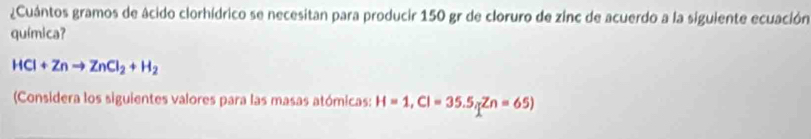 ¿Cuántos gramos de ácido clorhídrico se necesitan para producir 150 gr de cloruro de zinc de acuerdo a la siguiente ecuación 
química?
HCl+Znto ZnCl_2+H_2
(Considera los siguientes valores para las masas atómicas: H=1, CI=35.5, Zn=65)