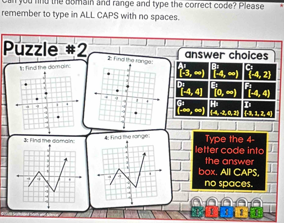 can you find the domain and range and type the correct code? Please * 
remember to type in ALL CAPS with no spaces. 
Puzzle #2 
answer choices 
2: Find the ran 
1: Find the domain: 
::
[-3,∈fty ) [-4,∈fty )  -4,2
[-4,4] [0,∈fty ) [-4,4)
(-∈fty ,∈fty ) | 1/2 . I:
 -4,-2,0,2  -3,1,2,4
3: Find the domain: 4: Find the range: Type the 4 - 
letter code into 
the answer 
box. All CAPS, 
no spaces. 
©2020 Scaffolded Math and Science 
B 8