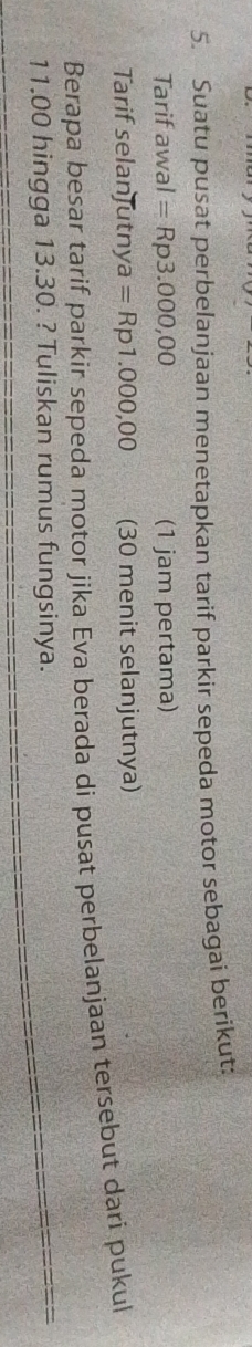 Suatu pusat perbelanjaan menetapkan tarif parkir sepeda motor sebagai berikut: 
Tarif awal=Rp3.000,00 (1 jam pertama) 
Tarif selanJutnya a=Rp1.000,00 (30 menit selanjutnya) 
Berapa besar tarif parkir sepeda motor jika Eva berada di pusat perbelanjaan tersebut dari pukul
11.00 hingga 13.30. ? Tuliskan rumus fungsinya.