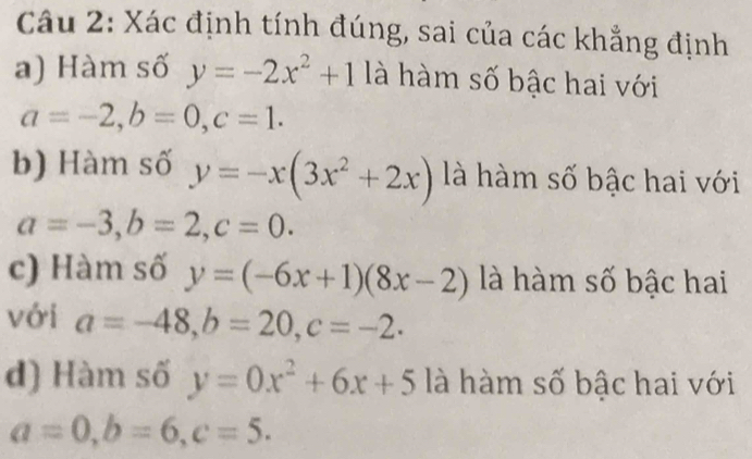 Xác định tính đúng, sai của các khẳng định 
a) Hàm số y=-2x^2+1 là hàm số bậc hai với
a=-2, b=0, c=1. 
b) Hàm số y=-x(3x^2+2x) là hàm số bậc hai với
a=-3, b=2, c=0. 
c) Hàm số y=(-6x+1)(8x-2) là hàm số bậc hai 
với a=-48, b=20, c=-2. 
d) Hàm số y=0x^2+6x+5 là hàm số bậc hai với
a=0, b=6, c=5.