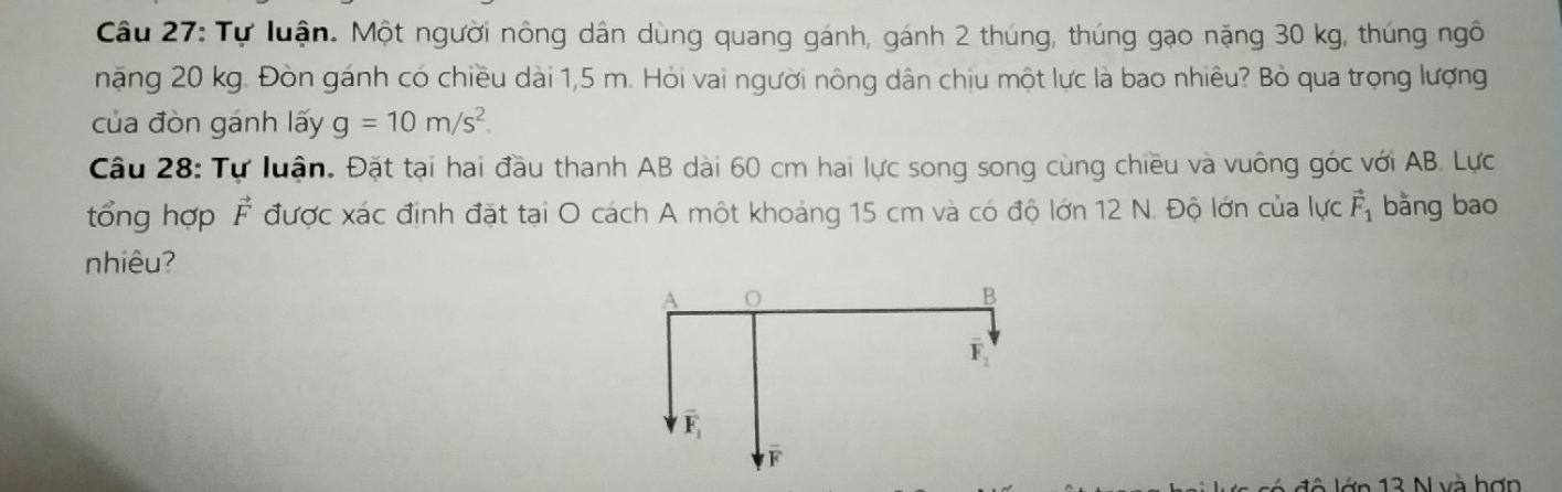 Tự luận. Một người nông dân dùng quang gánh, gánh 2 thúng, thúng gạo nặng 30 kg, thúng ngô 
nặng 20 kg. Đòn gánh có chiều dài 1,5 m. Hỏi vai người nông dân chịu một lực là bao nhiêu? Bỏ qua trọng lượng 
của đòn gánh lấy g=10m/s^2. 
Câu 28: Tự luận. Đặt tại hai đầu thanh AB dài 60 cm hai lực song song cùng chiều và vuông góc với AB. Lực 
tổng hợp vector F được xác định đặt tại O cách A một khoảng 15 cm và có độ lớn 12 N. Độ lớn của lực vector F_1 bằng bao 
nhiêu?
B
F
overline F_1
F
l ô lớn 13 N và hợn