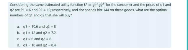 Considering the same estimated utility function U=q_1^(0.4)q_2^(0.6) for the consumer and the prices of q1 and
q2 are P1=6 and P2=10 , respectively, and she spends birr 144 on these goods, what are the optimal
numbers of q1 and q2 that she will buy?
a. q1=10.6 and q2=8
b. q1=12 and q2=7.2
C. q1=6 and q2=8
d. q1=10 and q2=8.4