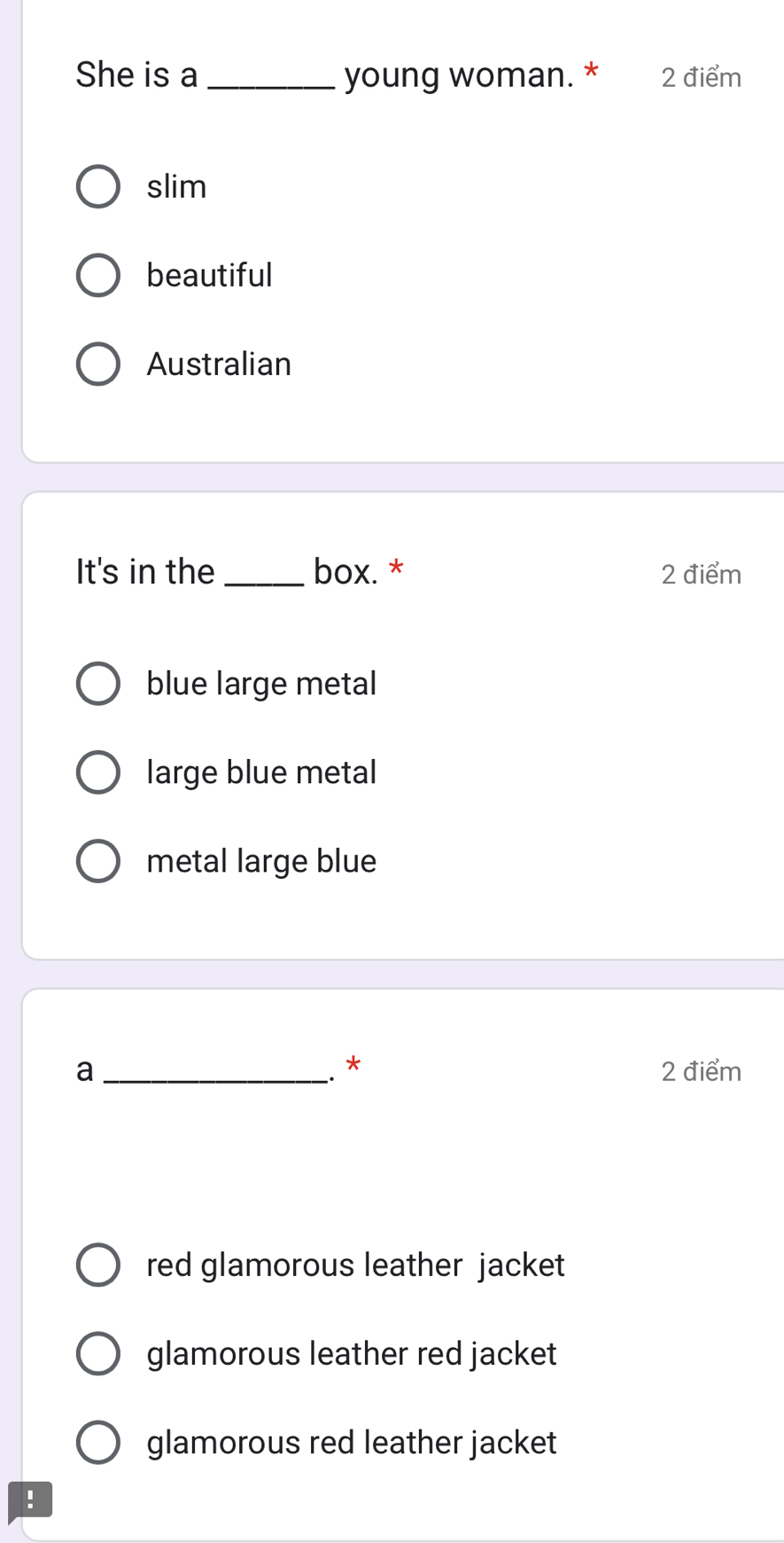 She is a _young woman. * 2 điểm
slim
beautiful
Australian
It's in the _box. * 2 điểm
blue large metal
large blue metal
metal large blue
￥
a_ 2 điểm
red glamorous leather jacket
glamorous leather red jacket
glamorous red leather jacket
!