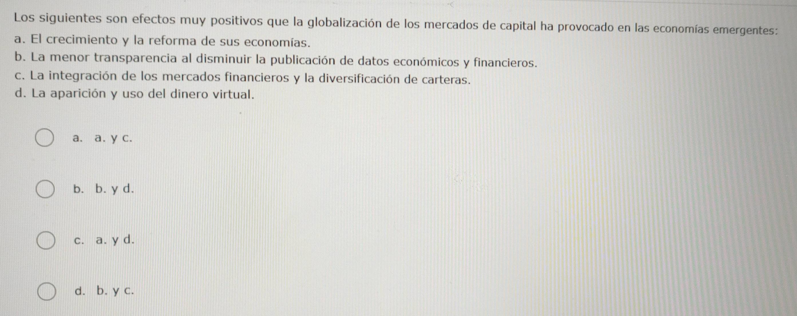 Los siguientes son efectos muy positivos que la globalización de los mercados de capital ha provocado en las economías emergentes:
a. El crecimiento y la reforma de sus economías.
b. La menor transparencia al disminuir la publicación de datos económicos y financieros.
c. La integración de los mercados financieros y la diversificación de carteras.
d. La aparición y uso del dinero virtual.
a. a. y c.
b. b. y d.
c. a. y d.
d. b. y c.